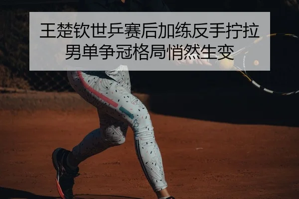 王楚钦世乒赛后加练反手拧拉 男单争冠格局悄然生变