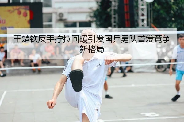 王楚钦反手拧拉回暖引发国乒男队首发竞争新格局
