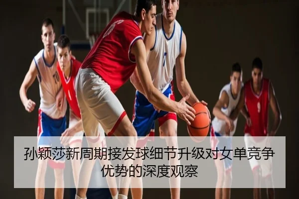 孙颖莎新周期接发球细节升级对女单竞争优势的深度观察