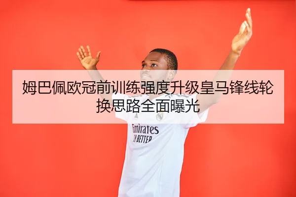姆巴佩欧冠前训练强度升级皇马锋线轮换思路全面曝光