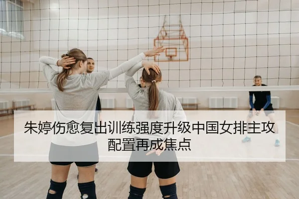 朱婷伤愈复出训练强度升级中国女排主攻配置再成焦点