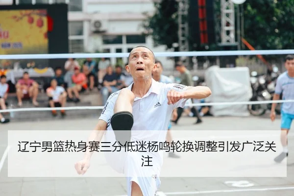 辽宁男篮热身赛三分低迷杨鸣轮换调整引发广泛关注